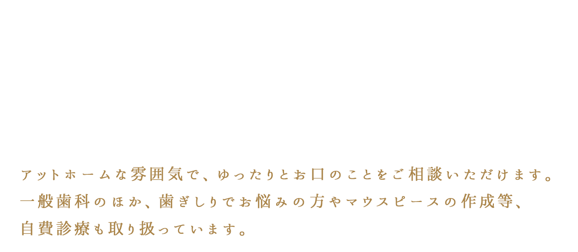 アットホームな雰囲気で、ゆったりとお口のことをご相談いただけます。一般歯科のほか、歯ぎしりでお悩みの方やマウスピースの作成等、自費診療も取り扱っています。
